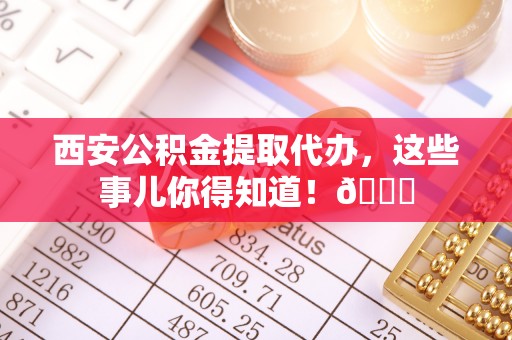 醴陵西安公积金提取代办，这些事儿你得知道！😎