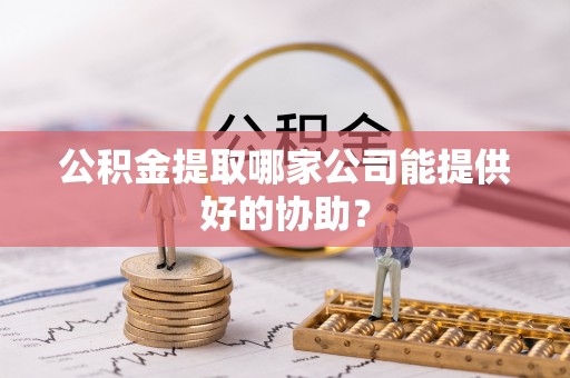 醴陵公积金提取哪家公司能提供好的协助？